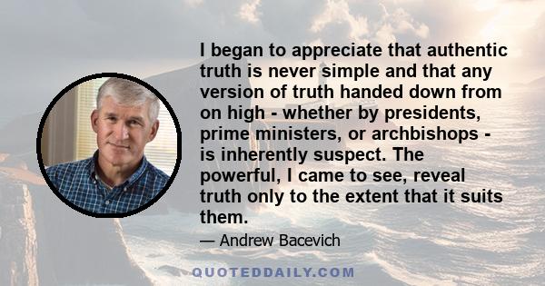 I began to appreciate that authentic truth is never simple and that any version of truth handed down from on high - whether by presidents, prime ministers, or archbishops - is inherently suspect. The powerful, I came to