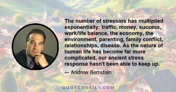 The number of stressors has multiplied exponentially: traffic, money, success, work/life balance, the economy, the environment, parenting, family conflict, relationships, disease. As the nature of human life has become