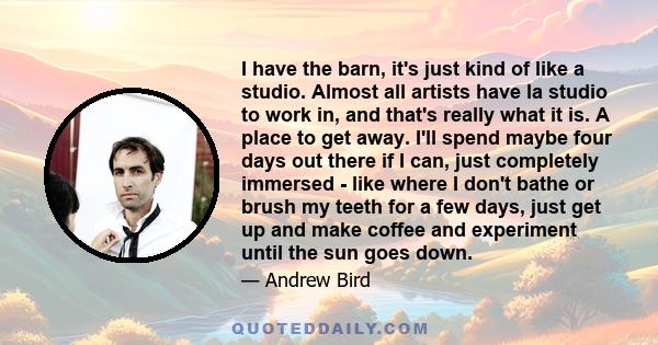I have the barn, it's just kind of like a studio. Almost all artists have la studio to work in, and that's really what it is. A place to get away. I'll spend maybe four days out there if I can, just completely immersed