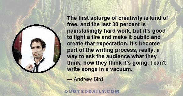 The first splurge of creativity is kind of free, and the last 30 percent is painstakingly hard work, but it's good to light a fire and make it public and create that expectation. It's become part of the writing process,