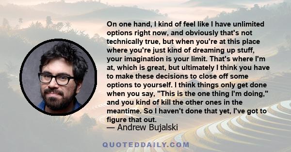 On one hand, I kind of feel like I have unlimited options right now, and obviously that's not technically true, but when you're at this place where you're just kind of dreaming up stuff, your imagination is your limit.