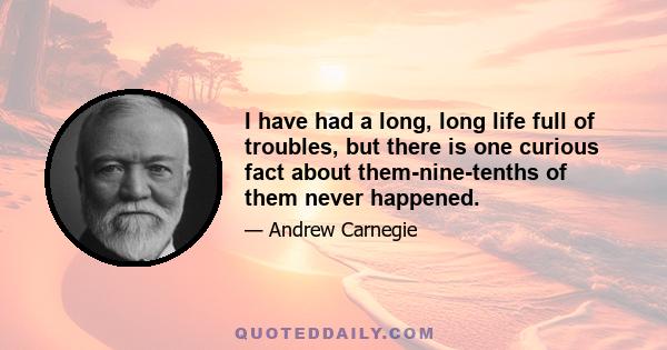 I have had a long, long life full of troubles, but there is one curious fact about them-nine-tenths of them never happened.