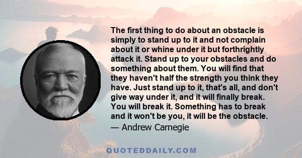 The first thing to do about an obstacle is simply to stand up to it and not complain about it or whine under it but forthrightly attack it. Stand up to your obstacles and do something about them. You will find that they