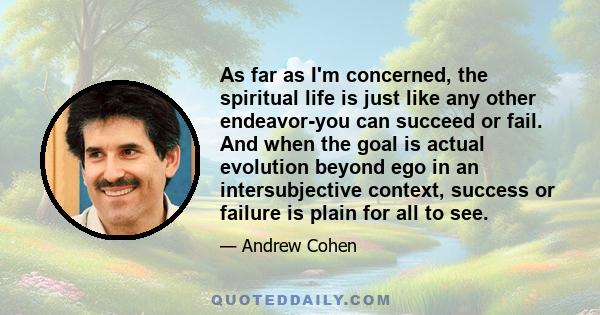 As far as I'm concerned, the spiritual life is just like any other endeavor-you can succeed or fail. And when the goal is actual evolution beyond ego in an intersubjective context, success or failure is plain for all to