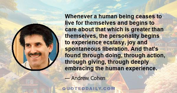 Whenever a human being ceases to live for themselves and begins to care about that which is greater than themselves, the personality begins to experience ecstasy, joy and spontaneous liberation. And that's found through