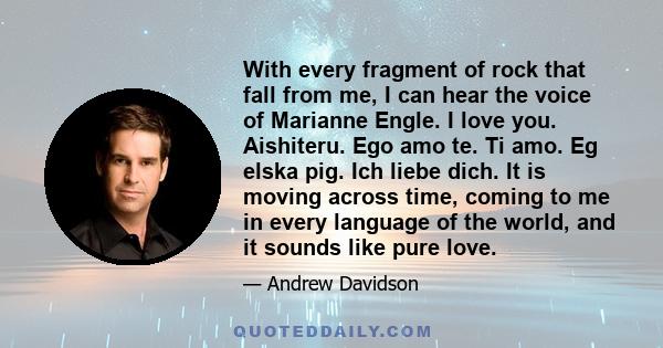 With every fragment of rock that fall from me, I can hear the voice of Marianne Engle. I love you. Aishiteru. Ego amo te. Ti amo. Eg elska pig. Ich liebe dich. It is moving across time, coming to me in every language of