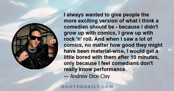 I always wanted to give people the more exciting version of what I think a comedian should be - because I didn't grow up with comics, I grew up with rock 'n' roll. And when I saw a lot of comics, no matter how good they