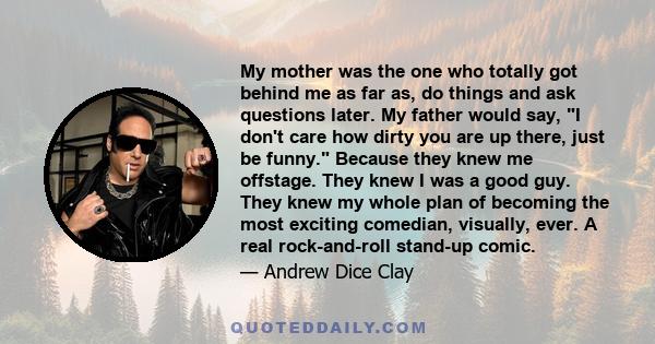 My mother was the one who totally got behind me as far as, do things and ask questions later. My father would say, I don't care how dirty you are up there, just be funny. Because they knew me offstage. They knew I was a