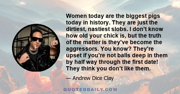 Women today are the biggest pigs today in history. They are just the dirtiest, nastiest slobs. I don't know how old your chick is, but the truth of the matter is they've become the aggressors. You know? They're upset if