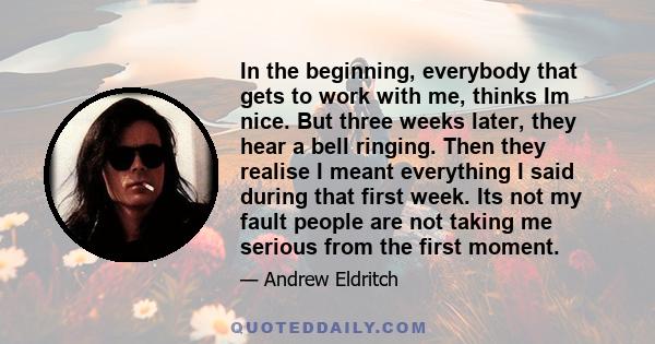 In the beginning, everybody that gets to work with me, thinks Im nice. But three weeks later, they hear a bell ringing. Then they realise I meant everything I said during that first week. Its not my fault people are not