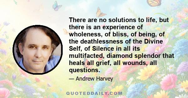There are no solutions to life, but there is an experience of wholeness, of bliss, of being, of the deathlessness of the Divine Self, of Silence in all its multifacted, diamond splendor that heals all grief, all wounds,
