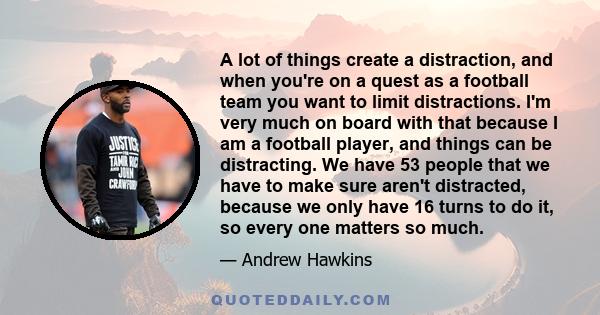 A lot of things create a distraction, and when you're on a quest as a football team you want to limit distractions. I'm very much on board with that because I am a football player, and things can be distracting. We have
