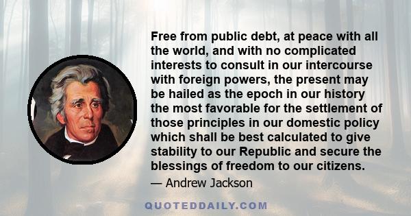 Free from public debt, at peace with all the world, and with no complicated interests to consult in our intercourse with foreign powers, the present may be hailed as the epoch in our history the most favorable for the