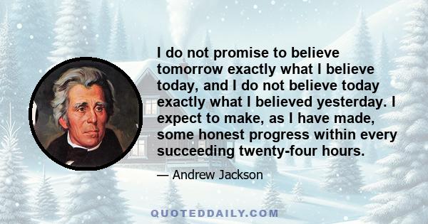 I do not promise to believe tomorrow exactly what I believe today, and I do not believe today exactly what I believed yesterday. I expect to make, as I have made, some honest progress within every succeeding twenty-four