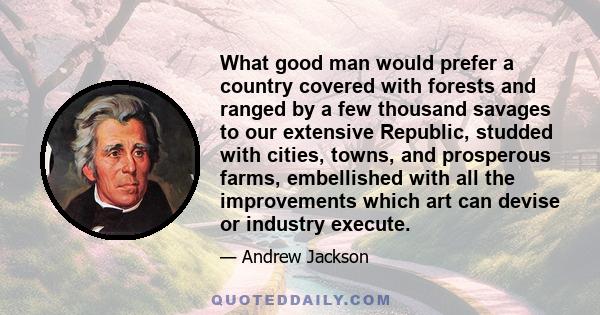 What good man would prefer a country covered with forests and ranged by a few thousand savages to our extensive Republic, studded with cities, towns, and prosperous farms, embellished with all the improvements which art