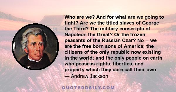 Who are we? And for what are we going to fight? Are we the titled slaves of George the Third? The military conscripts of Napoleon the Great? Or the frozen peasants of the Russian Czar? No -- we are the free born sons of