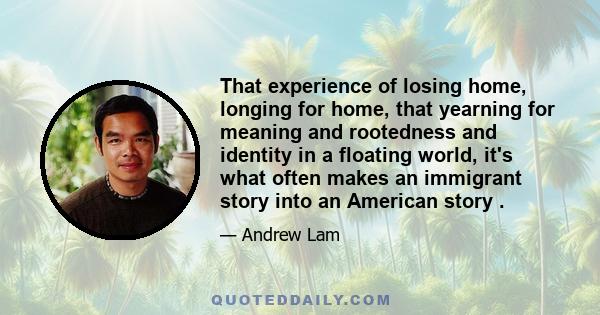 That experience of losing home, longing for home, that yearning for meaning and rootedness and identity in a floating world, it's what often makes an immigrant story into an American story .