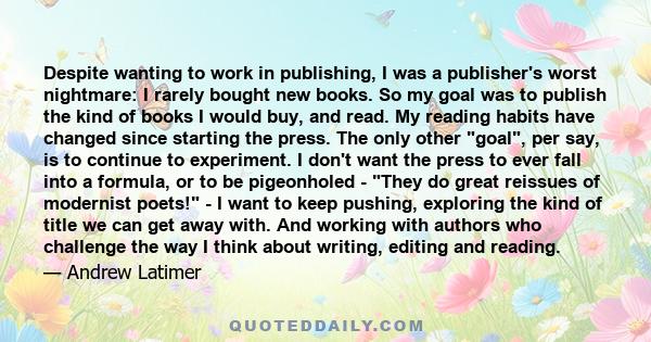 Despite wanting to work in publishing, I was a publisher's worst nightmare: I rarely bought new books. So my goal was to publish the kind of books I would buy, and read. My reading habits have changed since starting the