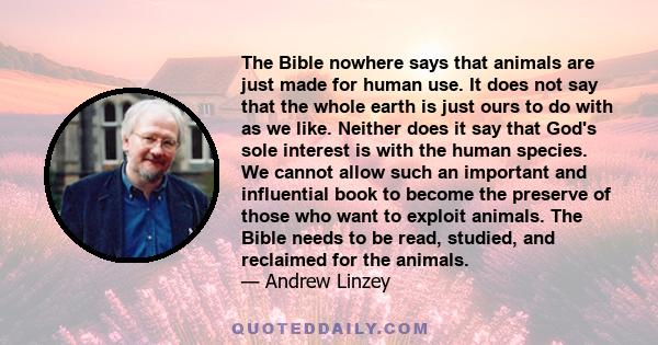The Bible nowhere says that animals are just made for human use. It does not say that the whole earth is just ours to do with as we like. Neither does it say that God's sole interest is with the human species. We cannot