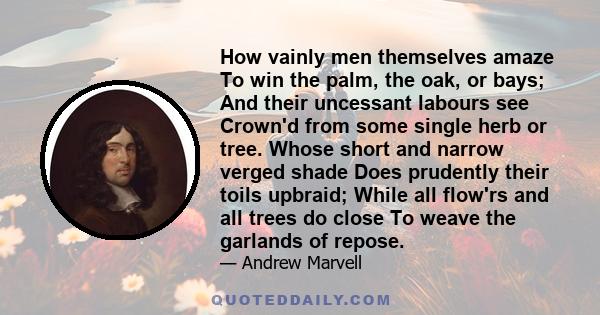 How vainly men themselves amaze To win the palm, the oak, or bays; And their uncessant labours see Crown'd from some single herb or tree. Whose short and narrow verged shade Does prudently their toils upbraid; While all