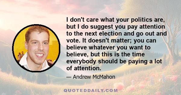 I don't care what your politics are, but I do suggest you pay attention to the next election and go out and vote. It doesn't matter; you can believe whatever you want to believe, but this is the time everybody should be