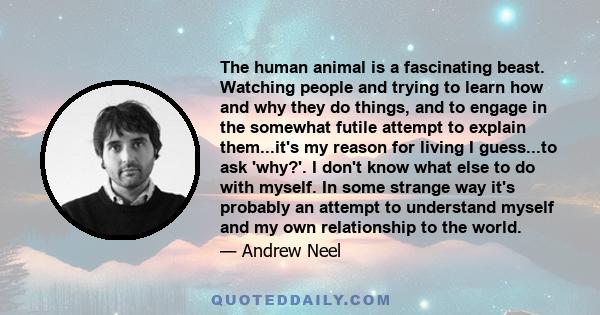 The human animal is a fascinating beast. Watching people and trying to learn how and why they do things, and to engage in the somewhat futile attempt to explain them...it's my reason for living I guess...to ask 'why?'.