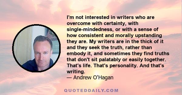 I'm not interested in writers who are overcome with certainty, with single-mindedness, or with a sense of how consistent and morally upstanding they are. My writers are in the thick of it and they seek the truth, rather