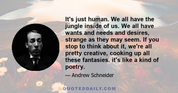 It's just human. We all have the jungle inside of us. We all have wants and needs and desires, strange as they may seem. If you stop to think about it, we're all pretty creative, cooking up all these fantasies. it's