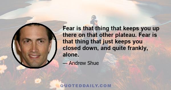 Fear is that thing that keeps you up there on that other plateau. Fear is that thing that just keeps you closed down, and quite frankly, alone.