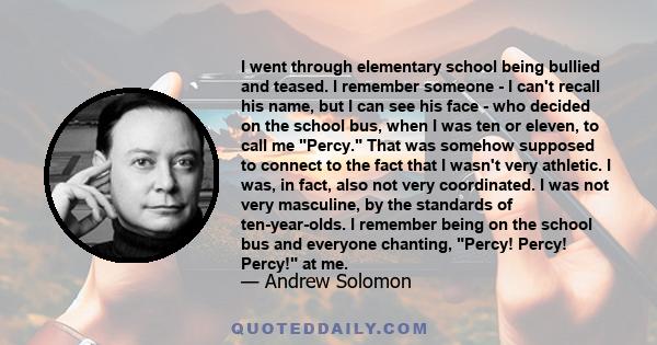 I went through elementary school being bullied and teased. I remember someone - I can't recall his name, but I can see his face - who decided on the school bus, when I was ten or eleven, to call me Percy. That was