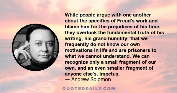 While people argue with one another about the specifics of Freud's work and blame him for the prejudices of his time, they overlook the fundamental truth of his writing, his grand humility: that we frequently do not