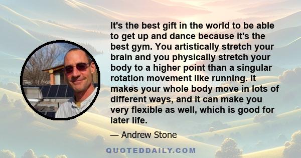 It's the best gift in the world to be able to get up and dance because it's the best gym. You artistically stretch your brain and you physically stretch your body to a higher point than a singular rotation movement like