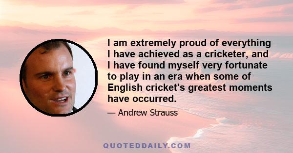 I am extremely proud of everything I have achieved as a cricketer, and I have found myself very fortunate to play in an era when some of English cricket's greatest moments have occurred.