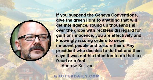 If you suspend the Geneva Conventions, give the green light to anything that will get intelligence, round up thousands all over the globe with reckless disregard for guilt or innocence, you are effectively and knowingly