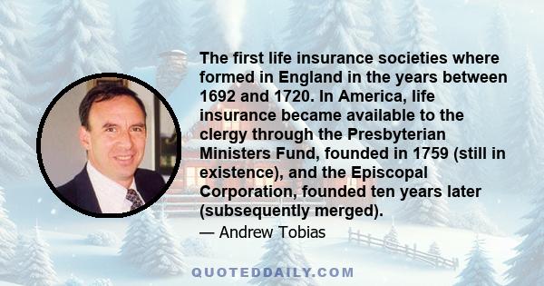 The first life insurance societies where formed in England in the years between 1692 and 1720. In America, life insurance became available to the clergy through the Presbyterian Ministers Fund, founded in 1759 (still in