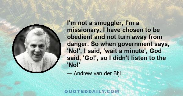 I'm not a smuggler, I'm a missionary. I have chosen to be obedient and not turn away from danger. So when government says, 'No!', I said, 'wait a minute', God said, 'Go!', so I didn't listen to the 'No!'