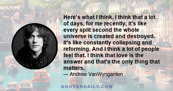 Here's what I think. I think that a lot of days, for me recently, it's like every split second the whole universe is created and destroyed. It's like constantly collapsing and reforming. And I think a lot of people feel