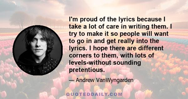 I'm proud of the lyrics because I take a lot of care in writing them. I try to make it so people will want to go in and get really into the lyrics. I hope there are different corners to them, with lots of levels-without