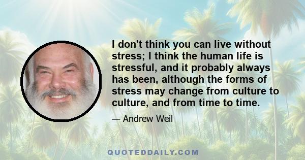 I don't think you can live without stress; I think the human life is stressful, and it probably always has been, although the forms of stress may change from culture to culture, and from time to time.