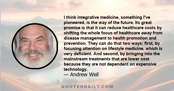 I think integrative medicine, something I've pioneered, is the way of the future. Its great promise is that it can reduce healthcare costs by shifting the whole focus of healthcare away from disease management to health