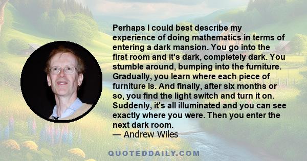 Perhaps I could best describe my experience of doing mathematics in terms of entering a dark mansion. You go into the first room and it's dark, completely dark. You stumble around, bumping into the furniture. Gradually,