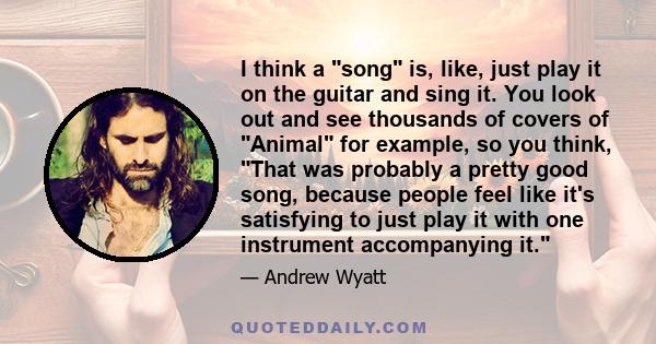 I think a song is, like, just play it on the guitar and sing it. You look out and see thousands of covers of Animal for example, so you think, That was probably a pretty good song, because people feel like it's