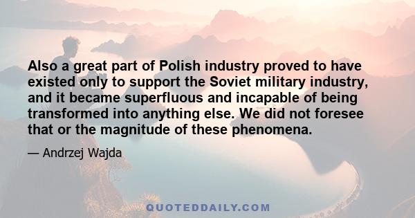 Also a great part of Polish industry proved to have existed only to support the Soviet military industry, and it became superfluous and incapable of being transformed into anything else. We did not foresee that or the