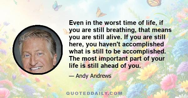 Even in the worst time of life, if you are still breathing, that means you are still alive. If you are still here, you haven't accomplished what is still to be accomplished. The most important part of your life is still
