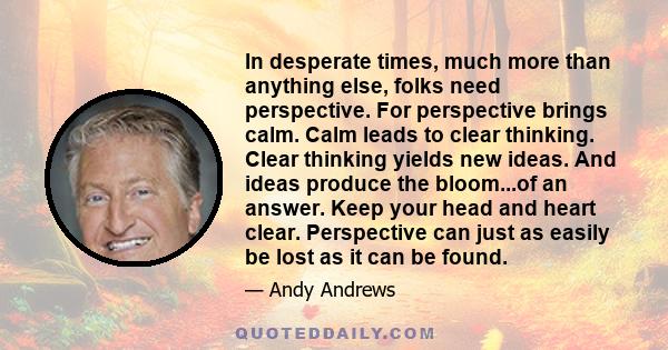 In desperate times, much more than anything else, folks need perspective. For perspective brings calm. Calm leads to clear thinking. Clear thinking yields new ideas. And ideas produce the bloom...of an answer. Keep your