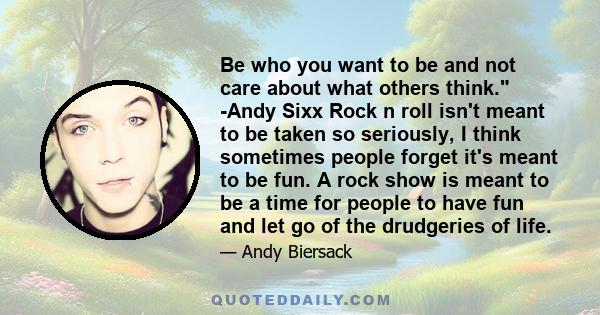 Be who you want to be and not care about what others think. -Andy Sixx Rock n roll isn't meant to be taken so seriously, I think sometimes people forget it's meant to be fun. A rock show is meant to be a time for people