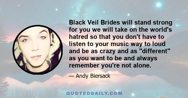 Black Veil Brides will stand strong for you we will take on the world's hatred so that you don't have to listen to your music way to loud and be as crazy and as different as you want to be and always remember you're not