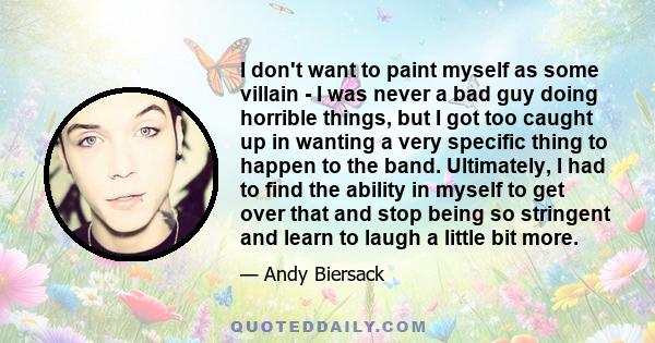I don't want to paint myself as some villain - I was never a bad guy doing horrible things, but I got too caught up in wanting a very specific thing to happen to the band. Ultimately, I had to find the ability in myself