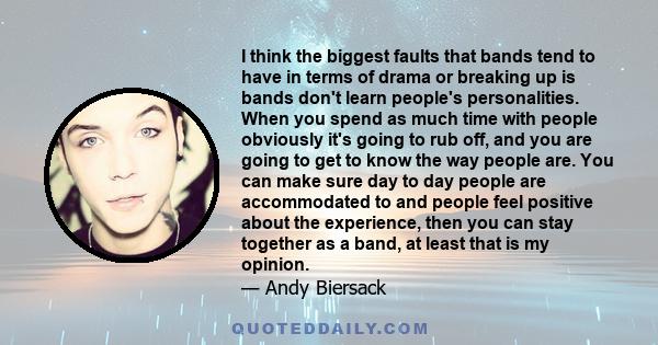 I think the biggest faults that bands tend to have in terms of drama or breaking up is bands don't learn people's personalities. When you spend as much time with people obviously it's going to rub off, and you are going