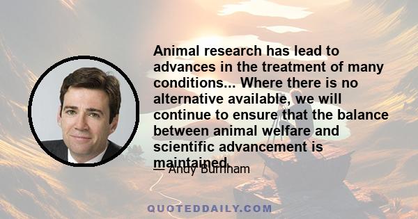 Animal research has lead to advances in the treatment of many conditions... Where there is no alternative available, we will continue to ensure that the balance between animal welfare and scientific advancement is
